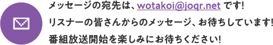 メッセージの宛先は、wotakoi@joqr.net です！リスナーの皆さんからのメッセージ、お待ちしています！番組放送開始を楽しみにお待ちください！